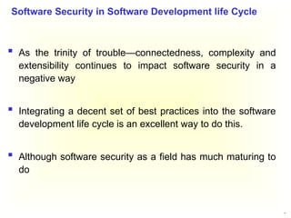 37
 As the trinity of trouble—connectedness, complexity and
extensibility continues to impact software security in a
negative way
 Integrating a decent set of best practices into the software
development life cycle is an excellent way to do this.
 Although software security as a field has much maturing to
do
Software Security in Software Development life Cycle
 
