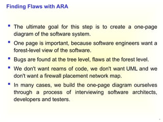 39
 The ultimate goal for this step is to create a one-page
diagram of the software system.
 One page is important, because software engineers want a
forest-level view of the software.
 Bugs are found at the tree level, flaws at the forest level.
 We don't want reams of code, we don't want UML and we
don't want a firewall placement network map.
 In many cases, we build the one-page diagram ourselves
through a process of interviewing software architects,
developers and testers.
Finding Flaws with ARA
 