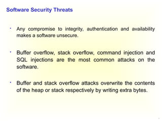 4
 Any compromise to integrity, authentication and availability
makes a software unsecure.
 Buffer overflow, stack overflow, command injection and
SQL injections are the most common attacks on the
software.
 Buffer and stack overflow attacks overwrite the contents
of the heap or stack respectively by writing extra bytes.
Software Security Threats
 