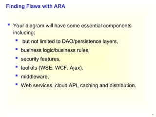 40
 Your diagram will have some essential components
including:
 but not limited to DAO/persistence layers,
 business logic/business rules,
 security features,
 toolkits (WSE, WCF, Ajax),
 middleware,
 Web services, cloud API, caching and distribution.
Finding Flaws with ARA
 