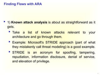 42
 1) Known attack analysis is about as straightforward as it
gets.
 Take a list of known attacks relevant to your
architecture and go through them.
 Example: Microsoft's STRIDE approach (part of what
they mistakenly call threat modeling) is a good example.
 STRIDE is an acronym for spoofing, tampering,
repudiation, information disclosure, denial of service,
and elevation of privilege.
Finding Flaws with ARA
 