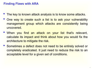 43
 The key to known attack analysis is to know some attacks.
 One way to create such a list is to ask your vulnerability
management group which attacks are consistently being
uncovered.
 When you find an attack on your list that's relevant,
calculate its impact and think about how you would fix the
architecture to mitigate the risk.
 Sometimes a defect does not need to be entirely solved or
completely eradicated. It just need to reduce the risk to an
acceptable level for a given set of conditions.
Finding Flaws with ARA
 