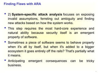44
 2) System-specific attack analysis focuses on exposing
invalid assumptions, ferreting out ambiguity and finding
new attacks based on how the system works.
 This step requires the most hard-core experience and
natural ability because security itself is an emergent
property of software.
 Sometimes a piece of software seems to behave properly
when it's all by itself, but when it's added to a bigger
ecosystem it goes entirely off the rails? That's partially what
it means.
 Anticipating emergent consequences can be tricky
business.
Finding Flaws with ARA
 