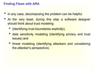 45
 In any case, decomposing the problem can be helpful.
 At the very least, during this step a software designer
should think about trust modeling
 (identifying trust boundaries explicitly),
 data sensitivity modeling (identifying privacy and trust
issues) and
 threat modeling (identifying attackers and considering
the attacker's perspective).
Finding Flaws with ARA
 