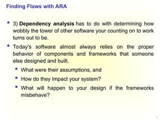 46
 3) Dependency analysis has to do with determining how
wobbly the tower of other software your counting on to work
turns out to be.
 Today's software almost always relies on the proper
behavior of components and frameworks that someone
else designed and built.
 What were their assumptions, and
 How do they impact your system?
 What will happen to your design if the frameworks
misbehave?
Finding Flaws with ARA
 