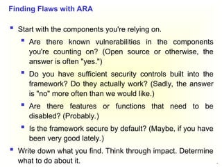47
 Start with the components you're relying on.
 Are there known vulnerabilities in the components
you're counting on? (Open source or otherwise, the
answer is often "yes.")
 Do you have sufficient security controls built into the
framework? Do they actually work? (Sadly, the answer
is "no" more often than we would like.)
 Are there features or functions that need to be
disabled? (Probably.)
 Is the framework secure by default? (Maybe, if you have
been very good lately.)
 Write down what you find. Think through impact. Determine
what to do about it.
Finding Flaws with ARA
 