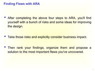 48
 After completing the above four steps to ARA, you'll find
yourself with a bunch of risks and some ideas for improving
the design.
 Take those risks and explicitly consider business impact.
 Then rank your findings, organize them and propose a
solution to the most important flaws you've uncovered.
Finding Flaws with ARA
 