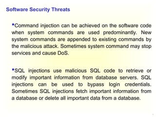 5
Command injection can be achieved on the software code
when system commands are used predominantly. New
system commands are appended to existing commands by
the malicious attack. Sometimes system command may stop
services and cause DoS.
SQL injections use malicious SQL code to retrieve or
modify important information from database servers. SQL
injections can be used to bypass login credentials.
Sometimes SQL injections fetch important information from
a database or delete all important data from a database.
Software Security Threats
 