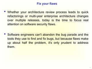 50
 Whether your architecture review process leads to quick
refactorings or multi-year enterprise architecture changes
over multiple releases, today is the time to focus real
attention on software security flaws.
 Software engineers can't abandon the bug parade and the
tools they use to find and fix bugs, but because flaws make
up about half the problem, it's only prudent to address
them.
Fix your flaws
 