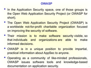 51
 In the Application Security space, one of those groups is
the Open Web Application Security Project (or OWASP for
short).
 The Open Web Application Security Project (OWASP) is
a worldwide not-for-profit charitable organization focused
on improving the security of software.
 Their mission is to make software security visible, so
that individuals and organizations are able to make
informed decisions.
 OWASP is in a unique position to provide impartial,
practical information about AppSec to anyone.
 Operating as a community of like-minded professionals,
OWASP issues software tools and knowledge-based
documentation on application security.
OWASP
 