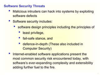 6
 Malicious intruders can hack into systems by exploiting
software defects
 Software security includes:
 software design principles including the principles of
 least privilege,
 fail-safe stance, and
 defence-in-depth (These also included in
Computer Security)
 Internet-enabled software applications present the
most common security risk encountered today, with
software’s ever-expanding complexity and extensibility
adding further fuel to the fire.
Software Security Threats
 