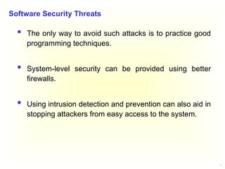8
 The only way to avoid such attacks is to practice good
programming techniques.
 System-level security can be provided using better
firewalls.
 Using intrusion detection and prevention can also aid in
stopping attackers from easy access to the system.
Software Security Threats
 