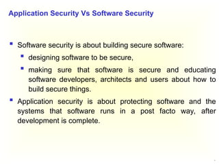 9
 Software security is about building secure software:
 designing software to be secure,
 making sure that software is secure and educating
software developers, architects and users about how to
build secure things.
 Application security is about protecting software and the
systems that software runs in a post facto way, after
development is complete.
Application Security Vs Software Security
 