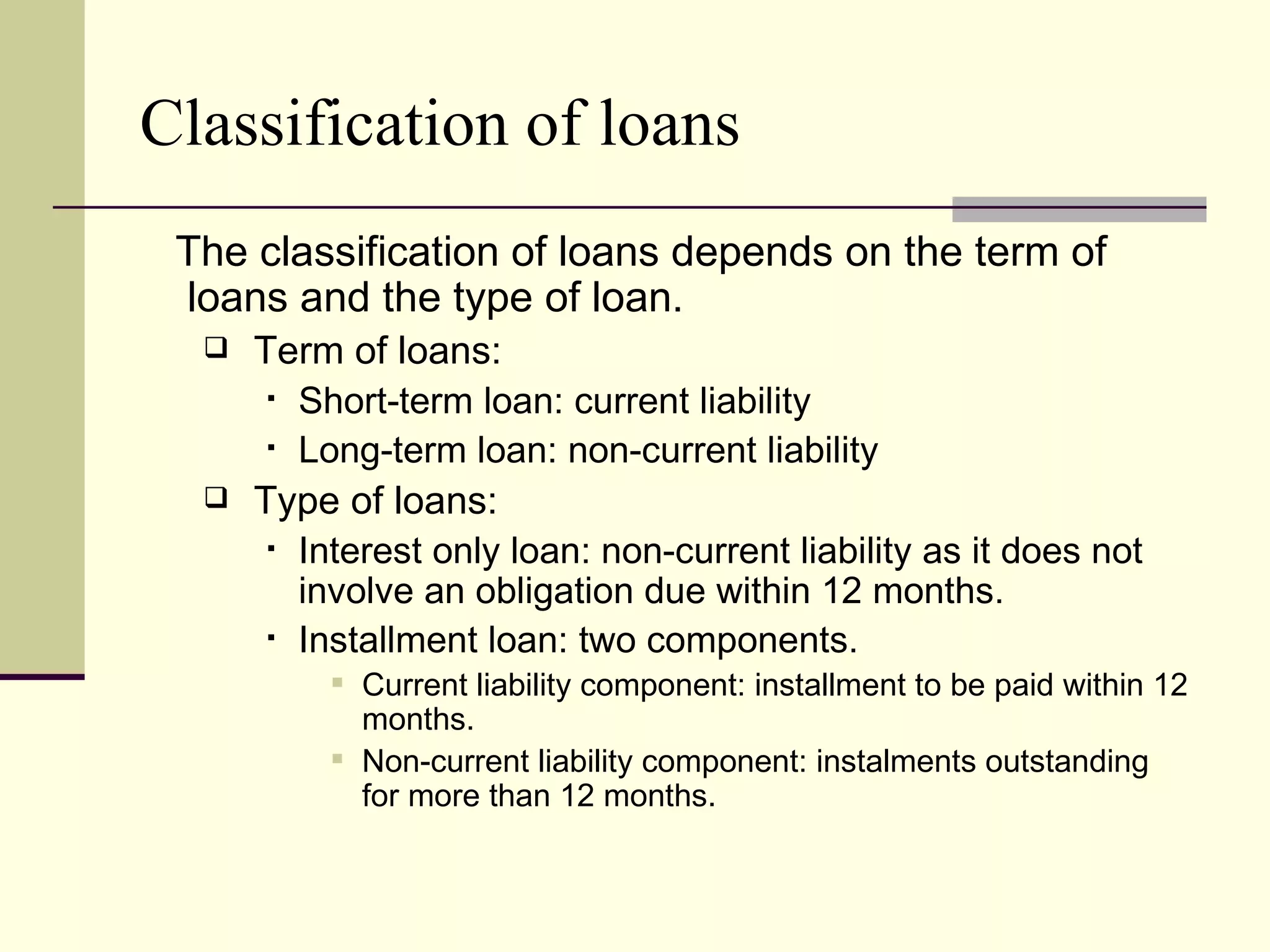 Classification of loans
 The classification of loans depends on the term of
 loans and the type of loan.
     Term of loans:
        Short-term loan: current liability

        Long-term loan: non-current liability

     Type of loans:
        Interest only loan: non-current liability as it does not

         involve an obligation due within 12 months.
        Installment loan: two components.

            Current liability component: installment to be paid within 12
             months.
            Non-current liability component: instalments outstanding
             for more than 12 months.
 