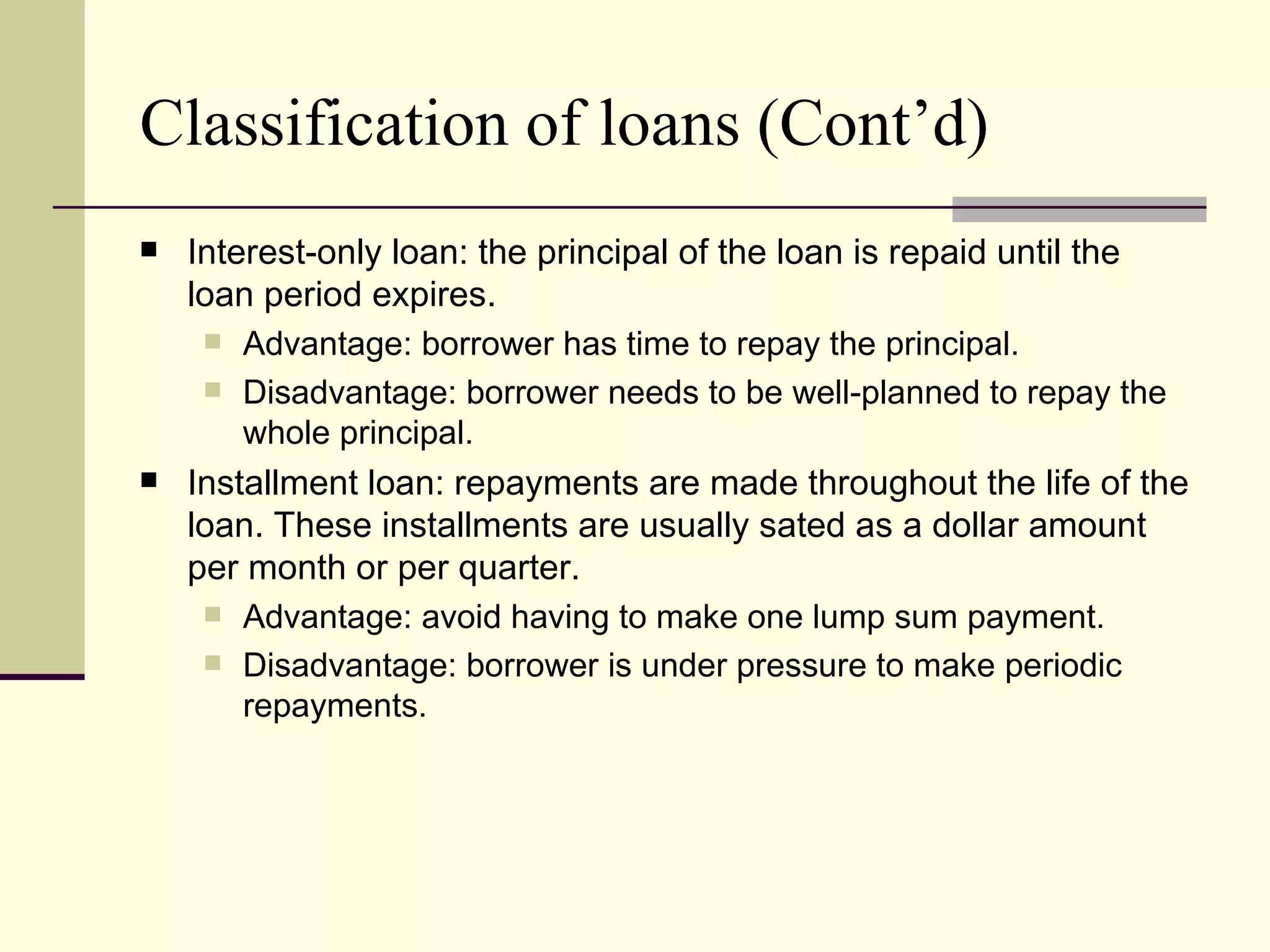 Classification of loans (Cont’d)
   Interest-only loan: the principal of the loan is repaid until the
    loan period expires.
      Advantage: borrower has time to repay the principal.
      Disadvantage: borrower needs to be well-planned to repay the
        whole principal.
   Installment loan: repayments are made throughout the life of the
    loan. These installments are usually sated as a dollar amount
    per month or per quarter.
      Advantage: avoid having to make one lump sum payment.
      Disadvantage: borrower is under pressure to make periodic
        repayments.
 
