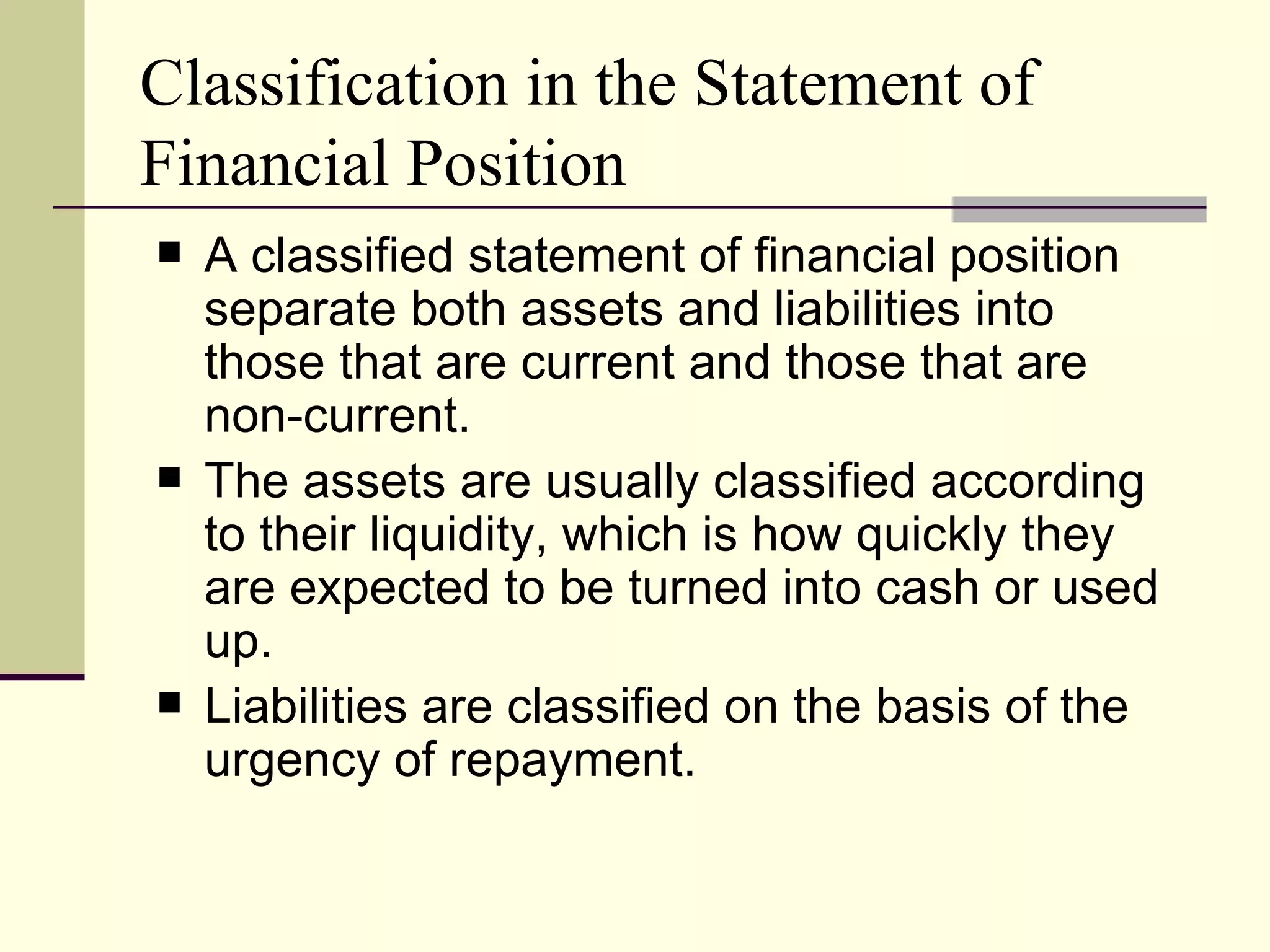 Classification in the Statement of
Financial Position
   A classified statement of financial position
    separate both assets and liabilities into
    those that are current and those that are
    non-current.
   The assets are usually classified according
    to their liquidity, which is how quickly they
    are expected to be turned into cash or used
    up.
   Liabilities are classified on the basis of the
    urgency of repayment.
 