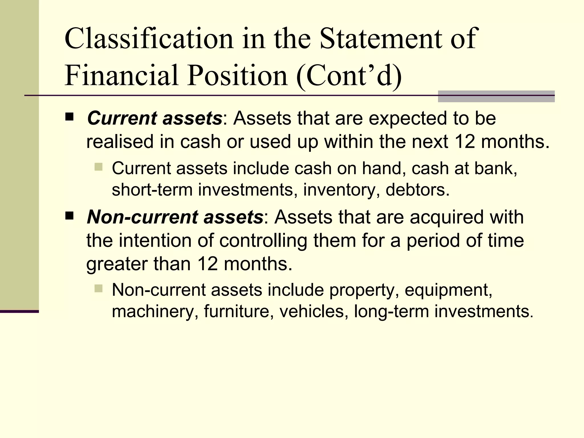 Classification in the Statement of
Financial Position (Cont’d)
   Current assets: Assets that are expected to be
    realised in cash or used up within the next 12 months.
       Current assets include cash on hand, cash at bank,
        short-term investments, inventory, debtors.
   Non-current assets: Assets that are acquired with
    the intention of controlling them for a period of time
    greater than 12 months.
       Non-current assets include property, equipment,
        machinery, furniture, vehicles, long-term investments.
 