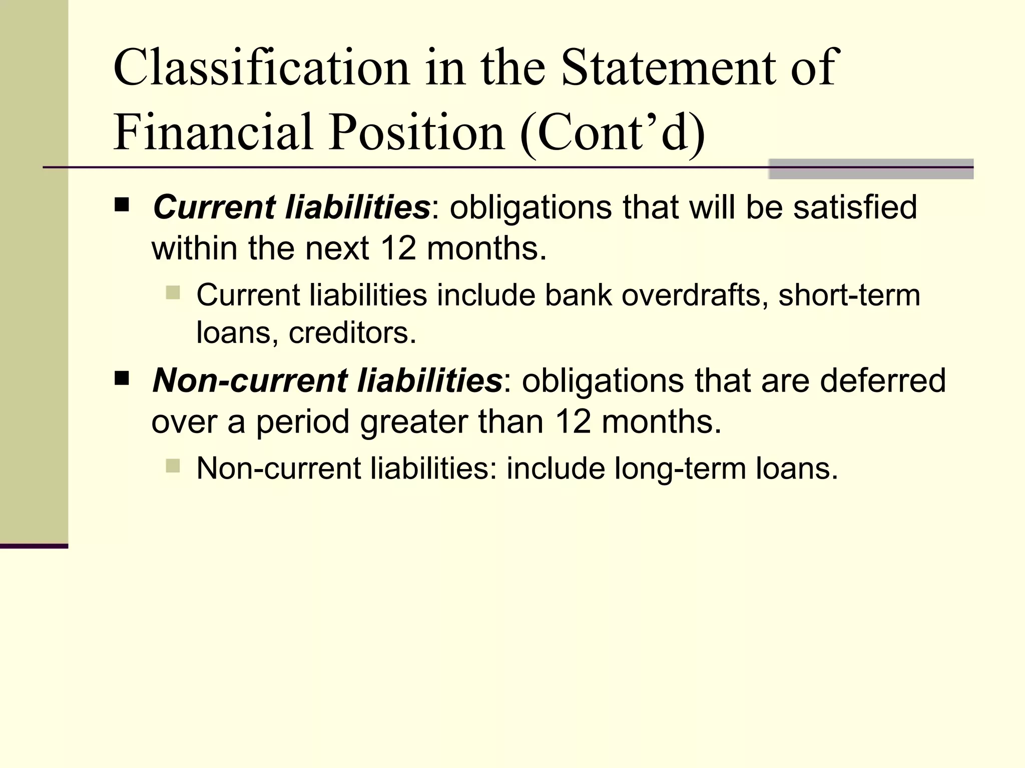 Classification in the Statement of
Financial Position (Cont’d)
   Current liabilities: obligations that will be satisfied
    within the next 12 months.
       Current liabilities include bank overdrafts, short-term
        loans, creditors.
   Non-current liabilities: obligations that are deferred
    over a period greater than 12 months.
       Non-current liabilities: include long-term loans.
 