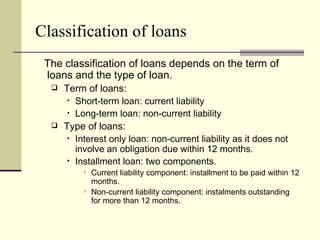 Classification of loans
 The classification of loans depends on the term of
 loans and the type of loan.
     Term of loans:
        Short-term loan: current liability

        Long-term loan: non-current liability

     Type of loans:
        Interest only loan: non-current liability as it does not

         involve an obligation due within 12 months.
        Installment loan: two components.

            Current liability component: installment to be paid within 12
             months.
            Non-current liability component: instalments outstanding
             for more than 12 months.
 
