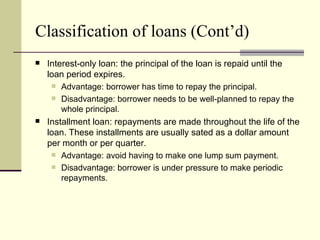 Classification of loans (Cont’d)
   Interest-only loan: the principal of the loan is repaid until the
    loan period expires.
      Advantage: borrower has time to repay the principal.
      Disadvantage: borrower needs to be well-planned to repay the
        whole principal.
   Installment loan: repayments are made throughout the life of the
    loan. These installments are usually sated as a dollar amount
    per month or per quarter.
      Advantage: avoid having to make one lump sum payment.
      Disadvantage: borrower is under pressure to make periodic
        repayments.
 