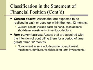 Classification in the Statement of
Financial Position (Cont’d)
   Current assets: Assets that are expected to be
    realised in cash or used up within the next 12 months.
       Current assets include cash on hand, cash at bank,
        short-term investments, inventory, debtors.
   Non-current assets: Assets that are acquired with
    the intention of controlling them for a period of time
    greater than 12 months.
       Non-current assets include property, equipment,
        machinery, furniture, vehicles, long-term investments.
 