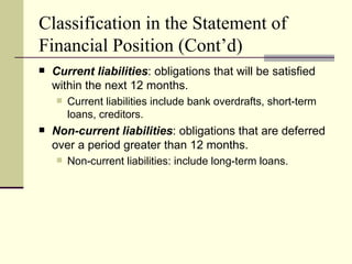 Classification in the Statement of
Financial Position (Cont’d)
   Current liabilities: obligations that will be satisfied
    within the next 12 months.
       Current liabilities include bank overdrafts, short-term
        loans, creditors.
   Non-current liabilities: obligations that are deferred
    over a period greater than 12 months.
       Non-current liabilities: include long-term loans.
 