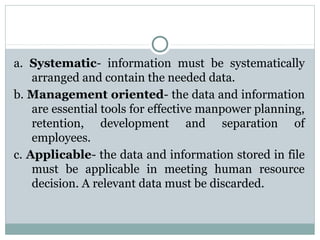 a. Systematic- information must be systematically
arranged and contain the needed data.
b. Management oriented- the data and information
are essential tools for effective manpower planning,
retention, development and separation of
employees.
c. Applicable- the data and information stored in file
must be applicable in meeting human resource
decision. A relevant data must be discarded.

 