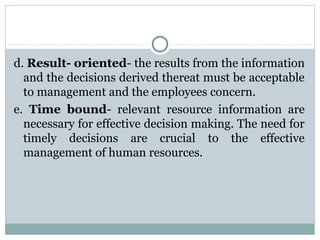 d. Result- oriented- the results from the information
and the decisions derived thereat must be acceptable
to management and the employees concern.
e. Time bound- relevant resource information are
necessary for effective decision making. The need for
timely decisions are crucial to the effective
management of human resources.

 