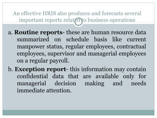 An effective HRIS also produces and forecasts several
important reports related to business operations

a. Routine reports- these are human resource data
summarized on schedule basis like current
manpower status, regular employees, contractual
employees, supervisor and managerial employees
on a regular payroll.
b. Exception report- this information may contain
confidential data that are available only for
managerial decision making and needs
immediate attention.

 