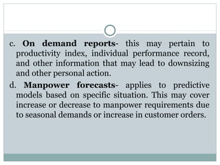 c. On demand reports- this may pertain to
productivity index, individual performance record,
and other information that may lead to downsizing
and other personal action.
d. Manpower forecasts- applies to predictive
models based on specific situation. This may cover
increase or decrease to manpower requirements due
to seasonal demands or increase in customer orders.

 