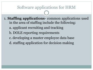 Software applications for HRM
1. Staffing applications- common applications used
in the area of staffing include the following:
a. applicant recruiting and tracking
b. DOLE reporting requirements
c. developing a master employee data base
d. staffing application for decision making

 