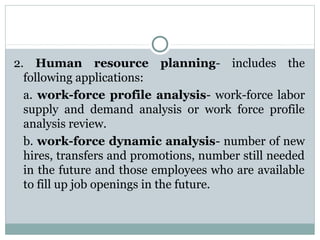 2. Human resource planning- includes the
following applications:
a. work-force profile analysis- work-force labor
supply and demand analysis or work force profile
analysis review.
b. work-force dynamic analysis- number of new
hires, transfers and promotions, number still needed
in the future and those employees who are available
to fill up job openings in the future.

 