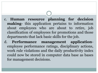 c. Human resource planning for decision
making- this application pertains to information
about employees who are about to retire, job
classification of employees for promotions and those
departments that lack basic skills for the job.
d. Performance management applicationemployee performance ratings, disciplinary actions,
work rule violations and the daily productivity index
could now be stored in computer data base as bases
for management decisions.

 