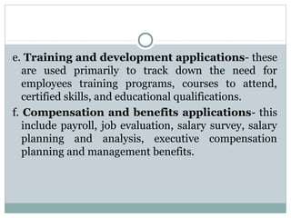 e. Training and development applications- these
are used primarily to track down the need for
employees training programs, courses to attend,
certified skills, and educational qualifications.
f. Compensation and benefits applications- this
include payroll, job evaluation, salary survey, salary
planning and analysis, executive compensation
planning and management benefits.

 