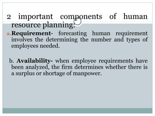 2 important components of human
resource planning:
a.Requirement-

forecasting human requirement
involves the determining the number and types of
employees needed.

b. Availability- when employee requirements have
been analyzed, the firm determines whether there is
a surplus or shortage of manpower.

 