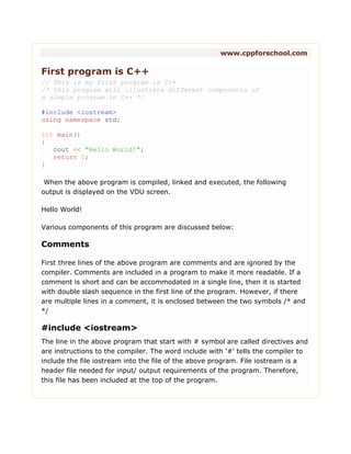 www.cppforschool.com
First program is C++
// This is my first program is C++
/* this program will illustrate different components of
a simple program in C++ */
#include <iostream>
using namespace std;
int main()
{
cout << "Hello World!";
return 0;
}
When the above program is compiled, linked and executed, the following
output is displayed on the VDU screen.
Hello World!
Various components of this program are discussed below:
Comments
First three lines of the above program are comments and are ignored by the
compiler. Comments are included in a program to make it more readable. If a
comment is short and can be accommodated in a single line, then it is started
with double slash sequence in the first line of the program. However, if there
are multiple lines in a comment, it is enclosed between the two symbols /* and
*/
#include <iostream>
The line in the above program that start with # symbol are called directives and
are instructions to the compiler. The word include with '#' tells the compiler to
include the file iostream into the file of the above program. File iostream is a
header file needed for input/ output requirements of the program. Therefore,
this file has been included at the top of the program.
 