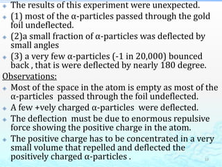  The results of this experiment were unexpected.
 (1) most of the α-particles passed through the gold
foil undeflected.
 (2)a small fraction of α-particles was deflected by
small angles
 (3) a very few α-particles (-1 in 20,000) bounced
back , that is were deflected by nearly 180 degree.
Observations:
 Most of the space in the atom is empty as most of the
α-particles passed through the foil undeflected.
 A few +vely charged α-particles were deflected.
 The deflection must be due to enormous repulsive
force showing the positive charge in the atom.
 The positive charge has to be concentrated in a very
small volume that repelled and deflected the
positively charged α-particles . 10
 