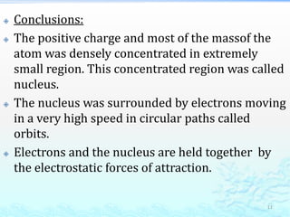  Conclusions:
 The positive charge and most of the massof the
atom was densely concentrated in extremely
small region. This concentrated region was called
nucleus.
 The nucleus was surrounded by electrons moving
in a very high speed in circular paths called
orbits.
 Electrons and the nucleus are held together by
the electrostatic forces of attraction.
11
 