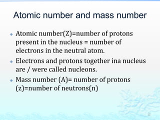 Atomic number and mass number
 Atomic number(Z)=number of protons
present in the nucleus = number of
electrons in the neutral atom.
 Electrons and protons together ina nucleus
are / were called nucleons.
 Mass number (A)= number of protons
(z)=number of neutrons(n)
12
 