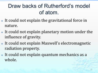 Draw backs of Rutherford’s model
of atom.
 It could not explain the gravitational force in
nature.
 It could not explain planetary motion under the
influence of gravity.
 It could not explain Maxwell's electromagnetic
radiation property.
 It could not explain quantum mechanics as a
whole.
14
 