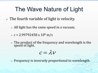 The Wave Nature of Light
 The fourth variable of light is velocity.
 All light has the same speed in a vacuum.
 c = 2.99792458 x 108 m/s
 The product of the frequency and wavelength is the
speed of light.
 Frequency is inversely proportional to wavelength.
19
c  
 