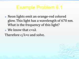 Example Problem 6.1
 Neon lights emit an orange-red colored
glow. This light has a wavelength of 670 nm.
What is the frequency of this light?
 We know that c=ʋλ
Therefore c/λ=ʋ and solve.
23
 