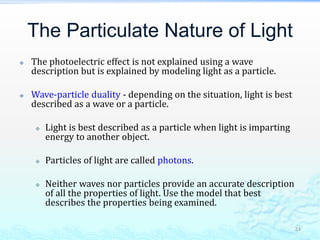 The Particulate Nature of Light
 The photoelectric effect is not explained using a wave
description but is explained by modeling light as a particle.
 Wave-particle duality - depending on the situation, light is best
described as a wave or a particle.
 Light is best described as a particle when light is imparting
energy to another object.
 Particles of light are called photons.
 Neither waves nor particles provide an accurate description
of all the properties of light. Use the model that best
describes the properties being examined.
24
 