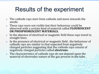 Results of the experiment
 The cathode rays start from cathode and move towards the
anode.
 These rays were not visible but their behaviour could be
observed with a certain kind of material called FLOUROSCENT
OR PHOSPHORESCENT MATERIALS.
 In the absence of electrical or magnetic field these rays travel in
straight lines.
 In the presence of electrical or magnetic field , the behaviour of
cathode rays are similar to that expected from negatively
charged particles suggesting that the cathode rays consist of
negatively charged particles called electrons.
 The characteristics of cathode rays do not depend upon the
material of electrodes nature of the gas present in the tube .
3
 