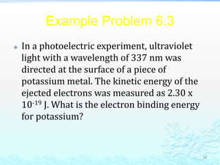 Example Problem 6.3
 In a photoelectric experiment, ultraviolet
light with a wavelength of 337 nm was
directed at the surface of a piece of
potassium metal. The kinetic energy of the
ejected electrons was measured as 2.30 x
10-19 J. What is the electron binding energy
for potassium?
30
 