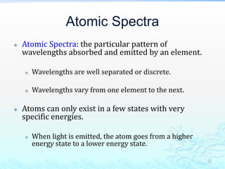 Atomic Spectra
 Atomic Spectra: the particular pattern of
wavelengths absorbed and emitted by an element.
 Wavelengths are well separated or discrete.
 Wavelengths vary from one element to the next.
 Atoms can only exist in a few states with very
specific energies.
 When light is emitted, the atom goes from a higher
energy state to a lower energy state.
31
 