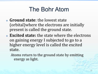 The Bohr Atom
 Ground state: the lowest state
(orbital)where the electrons are initially
present is called the ground state.
 Excited state: the state where the electrons
on gaining energy I subjected to go to a
higher energy level is called the excited
state.
Atoms return to the ground state by emitting
energy as light.
36
 