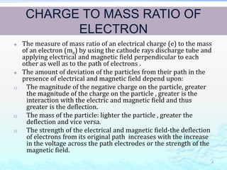 CHARGE TO MASS RATIO OF
ELECTRON
 The measure of mass ratio of an electrical charge (e) to the mass
of an electron (me) by using the cathode rays discharge tube and
applying electrical and magnetic field perpendicular to each
other as well as to the path of electrons .
 The amount of deviation of the particles from their path in the
presence of electrical and magnetic field depend upon:
1) The magnitude of the negative charge on the particle, greater
the magnitude of the charge on the particle , greater is the
interaction with the electric and magnetic field and thus
greater is the deflection.
2) The mass of the particle: lighter the particle , greater the
deflection and vice versa.
3) The strength of the electrical and magnetic field-the deflection
of electrons from its original path increases with the increase
in the voltage across the path electrodes or the strength of the
magnetic field.
4
 