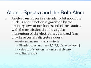 Atomic Spectra and the Bohr Atom
3. An electron moves in a circular orbit about the
nucleus and it motion is governed by the
ordinary laws of mechanics and electrostatics,
with the restriction that the angular
momentum of the electron is quantized (can
only have certain discrete values).
angular momentum = mvr = nh/2
h = Planck’s constant n = 1,2,3,4,...(energy levels)
v = velocity of electron m = mass of electron
r = radius of orbit
40
 