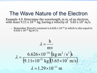 The Wave Nature of the Electron
Example 4.9. Determine the wavelength, in m, of an electron,
with mass 9.11 x 10-31 kg, having a velocity of 5.65 x 107 m/s.
 Remember Planck’s constant is 6.626 x 10-34 Js which is also equal to
6.626 x 10-34 kg m2/s.
45
 
  
m1029.1
m/s1065.5kg109.11
ss/mkg10626.6
mv
h
11
731-
2234










 